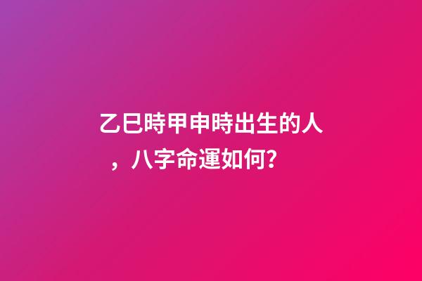 乙巳時甲申時出生的人，八字命運如何？